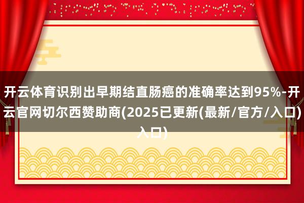 开云体育识别出早期结直肠癌的准确率达到95%-开云官网切尔西赞助商(2025已更新(最新/官方/入口)