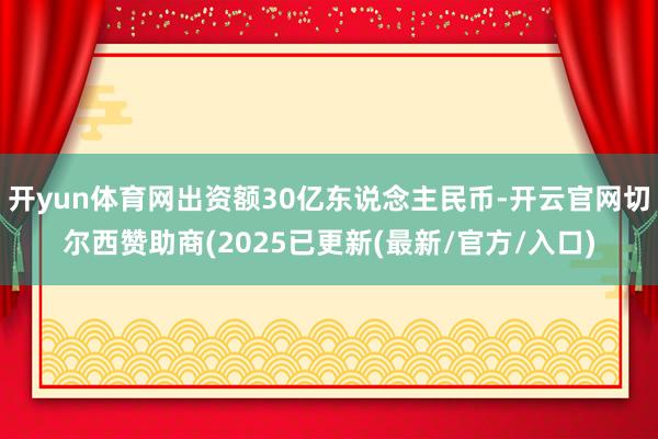 开yun体育网出资额30亿东说念主民币-开云官网切尔西赞助商(2025已更新(最新/官方/入口)