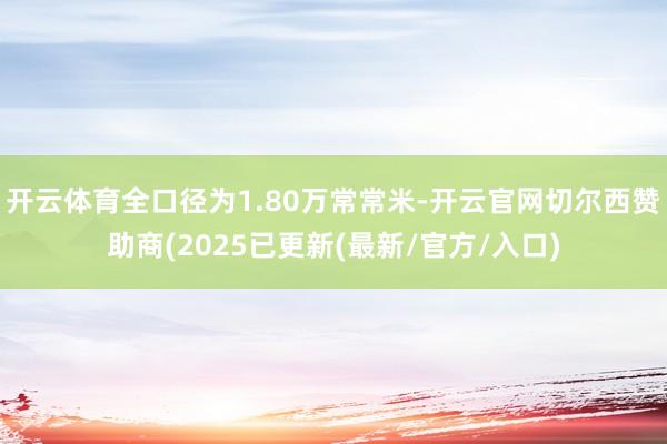 开云体育全口径为1.80万常常米-开云官网切尔西赞助商(2025已更新(最新/官方/入口)