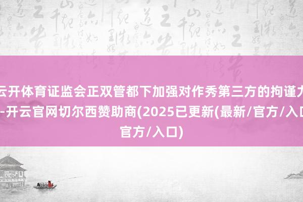 云开体育证监会正双管都下加强对作秀第三方的拘谨力度-开云官网切尔西赞助商(2025已更新(最新/官方/入口)