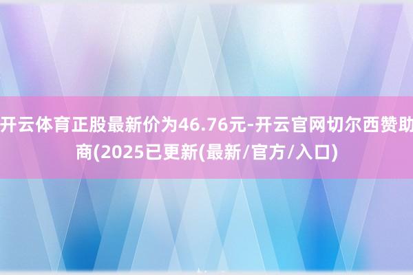 开云体育正股最新价为46.76元-开云官网切尔西赞助商(20