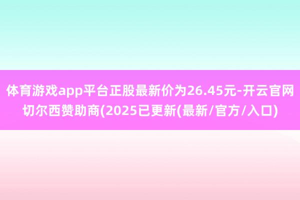 体育游戏app平台正股最新价为26.45元-开云官网切尔西赞