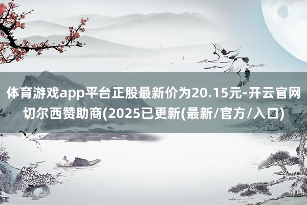 体育游戏app平台正股最新价为20.15元-开云官网切尔西赞