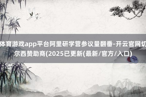 体育游戏app平台阿里研学营参议量翻番-开云官网切尔西赞助商(2025已更新(最新/官方/入口)