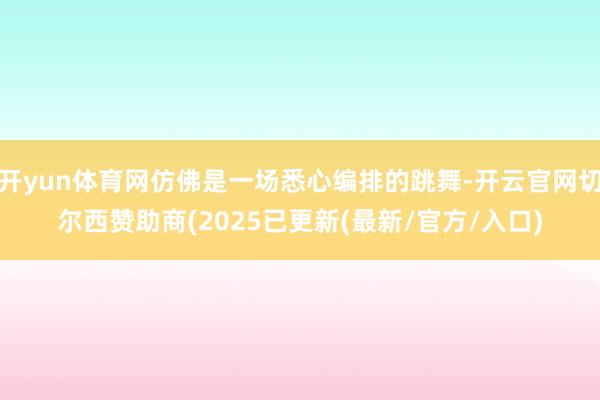 开yun体育网仿佛是一场悉心编排的跳舞-开云官网切尔西赞助商(2025已更新(最新/官方/入口)