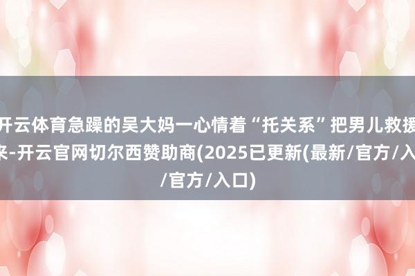 开云体育急躁的吴大妈一心情着“托关系”把男儿救援出来-开云官网切尔西赞助商(2025已更新(最新/官方/入口)