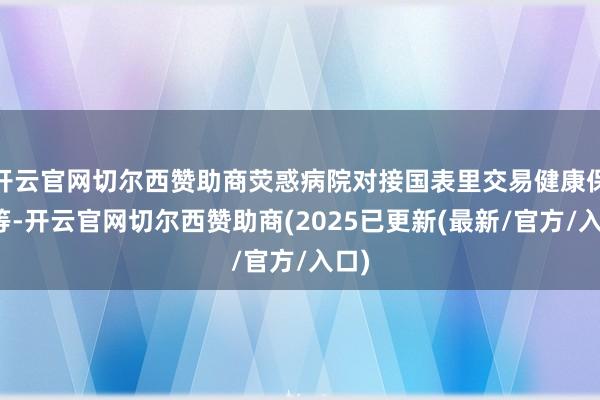开云官网切尔西赞助商荧惑病院对接国表里交易健康保障等-开云官网切尔西赞助商(2025已更新(最新/官方/入口)