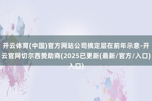 开云体育(中国)官方网站公司搞定层在前年示意-开云官网切尔西赞助商(2025已更新(最新/官方/入口)