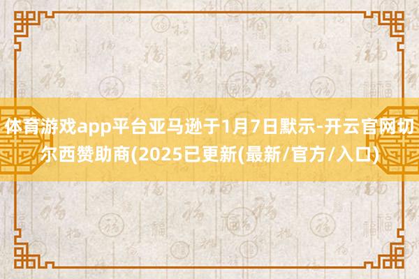 体育游戏app平台亚马逊于1月7日默示-开云官网切尔西赞助商(2025已更新(最新/官方/入口)