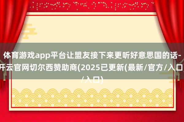 体育游戏app平台让盟友接下来更听好意思国的话-开云官网切尔西赞助商(2025已更新(最新/官方/入口)