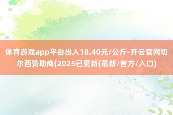 体育游戏app平台出入18.40元/公斤-开云官网切尔西赞助商(2025已更新(最新/官方/入口)