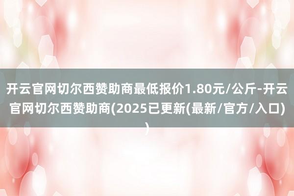 开云官网切尔西赞助商最低报价1.80元/公斤-开云官网切尔西赞助商(2025已更新(最新/官方/入口)
