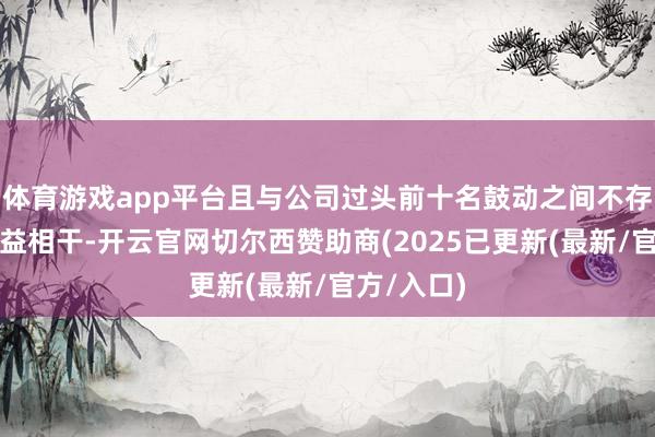 体育游戏app平台且与公司过头前十名鼓动之间不存在其他利益相