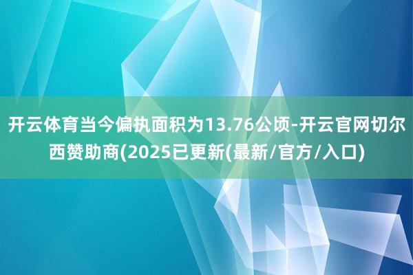 开云体育当今偏执面积为13.76公顷-开云官网切尔西赞助商(2025已更新(最新/官方/入口)