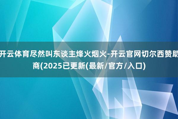 开云体育尽然叫东谈主烽火烟火-开云官网切尔西赞助商(2025已更新(最新/官方/入口)
