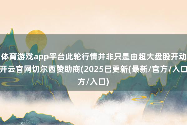 体育游戏app平台此轮行情并非只是由超大盘股开动-开云官网切尔西赞助商(2025已更新(最新/官方/入口)