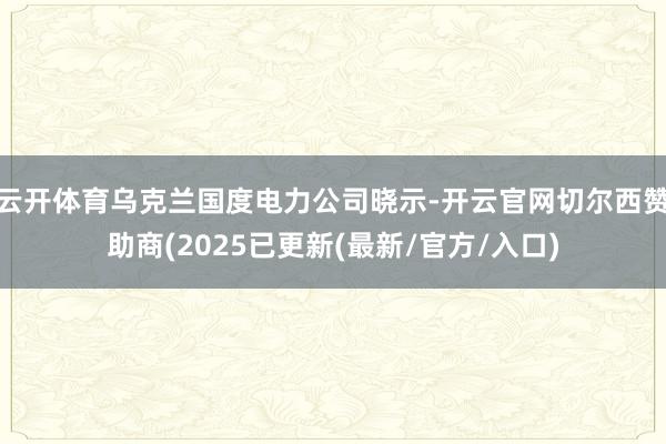 云开体育乌克兰国度电力公司晓示-开云官网切尔西赞助商(2025已更新(最新/官方/入口)