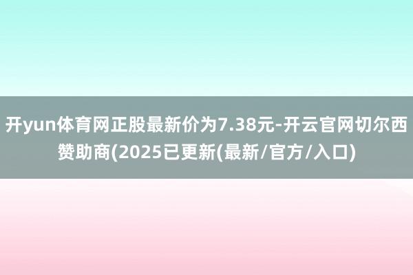 开yun体育网正股最新价为7.38元-开云官网切尔西赞助商(2025已更新(最新/官方/入口)