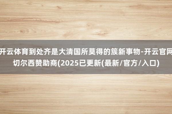 开云体育到处齐是大清国所莫得的簇新事物-开云官网切尔西赞助商(2025已更新(最新/官方/入口)