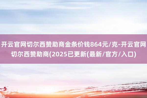 开云官网切尔西赞助商金条价钱864元/克-开云官网切尔西赞助商(2025已更新(最新/官方/入口)
