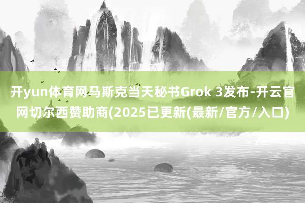 开yun体育网马斯克当天秘书Grok 3发布-开云官网切尔西赞助商(2025已更新(最新/官方/入口)