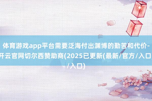 体育游戏app平台需要泛海付出渊博的勤苦和代价-开云官网切尔西赞助商(2025已更新(最新/官方/入口)