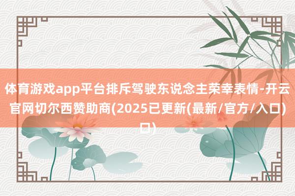体育游戏app平台排斥驾驶东说念主荣幸表情-开云官网切尔西赞助商(2025已更新(最新/官方/入口)