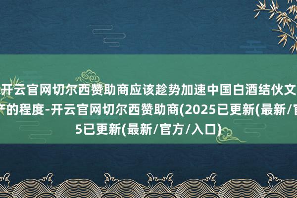 开云官网切尔西赞助商应该趁势加速中国白酒结伙文告世界遗产的程
