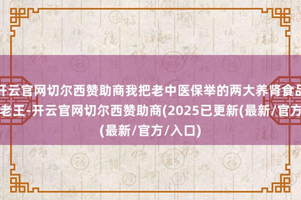 开云官网切尔西赞助商我把老中医保举的两大养肾食品告诉了老王-开云官网切尔西赞助商(2025已更新(最新/官方/入口)