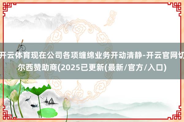 开云体育现在公司各项缠绵业务开动清静-开云官网切尔西赞助商(2025已更新(最新/官方/入口)