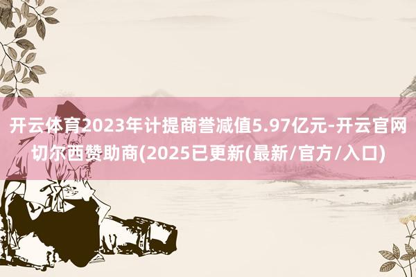 开云体育2023年计提商誉减值5.97亿元-开云官网切尔西赞助商(2025已更新(最新/官方/入口)