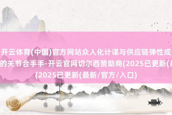 开云体育(中国)官方网站众人化计谋与供应链弹性成为吩咐不细则性的关节合手手-开云官网切尔西赞助商(2025已更新(最新/官方/入口)