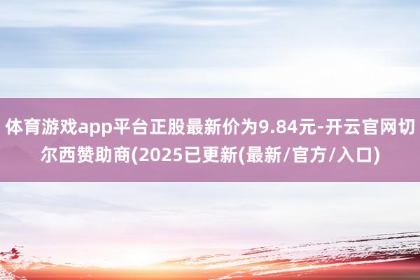 体育游戏app平台正股最新价为9.84元-开云官网切尔西赞助