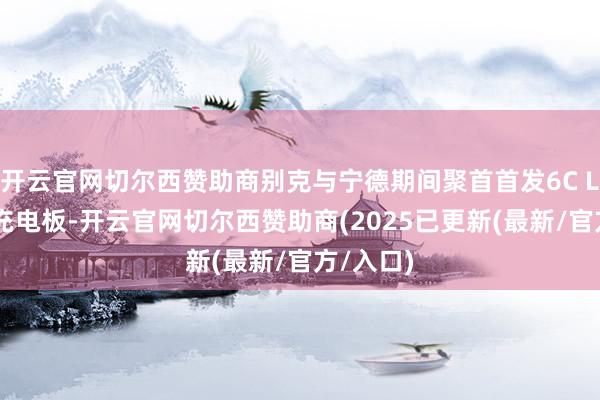 开云官网切尔西赞助商别克与宁德期间聚首首发6C LFP超快充电板-开云官网切尔西赞助商(2025已更新(最新/官方/入口)