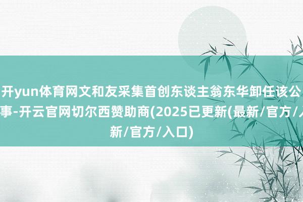 开yun体育网文和友采集首创东谈主翁东华卸任该公司董事-开云官网切尔西赞助商(2025已更新(最新/官方/入口)