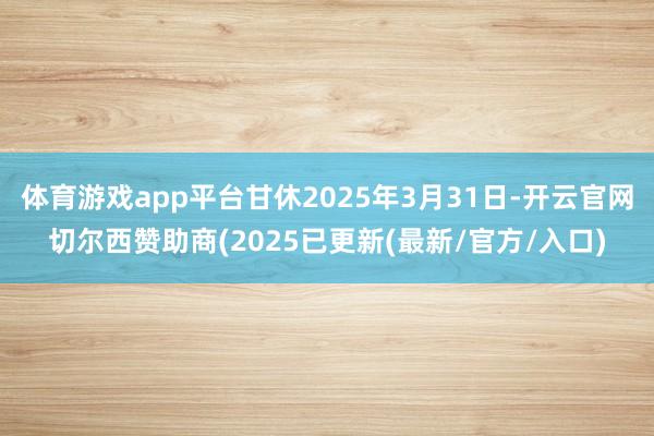 体育游戏app平台甘休2025年3月31日-开云官网切尔西赞