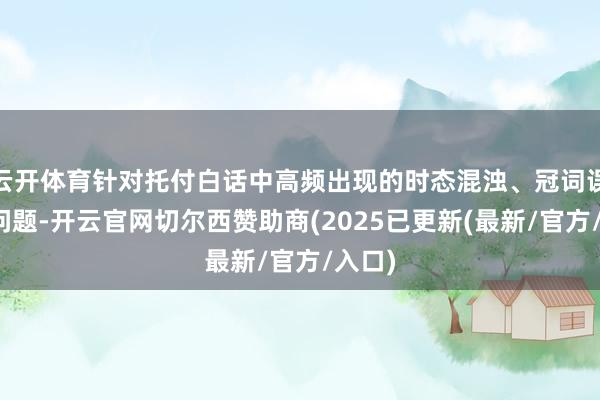云开体育针对托付白话中高频出现的时态混浊、冠词误用等问题-开云官网切尔西赞助商(2025已更新(最新/官方/入口)
