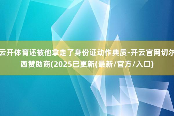 云开体育还被他拿走了身份证动作典质-开云官网切尔西赞助商(2025已更新(最新/官方/入口)