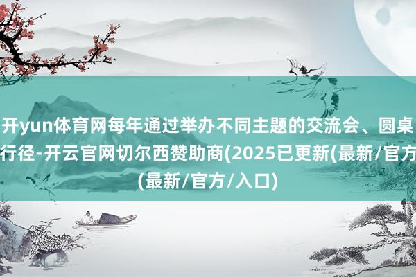 开yun体育网每年通过举办不同主题的交流会、圆桌会议等行径-开云官网切尔西赞助商(2025已更新(最新/官方/入口)
