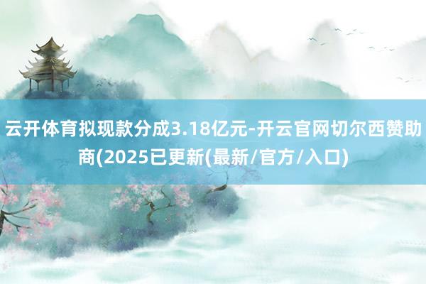 云开体育拟现款分成3.18亿元-开云官网切尔西赞助商(2025已更新(最新/官方/入口)