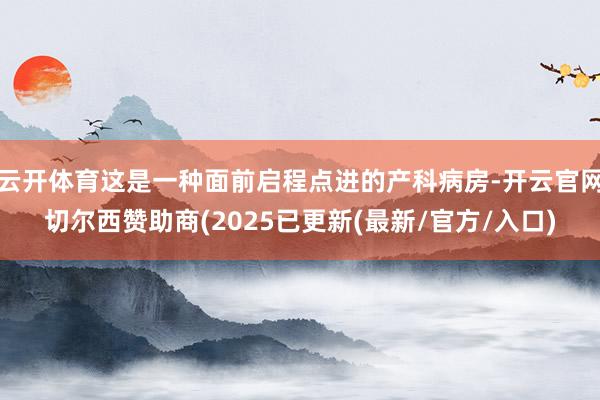 云开体育这是一种面前启程点进的产科病房-开云官网切尔西赞助商(2025已更新(最新/官方/入口)