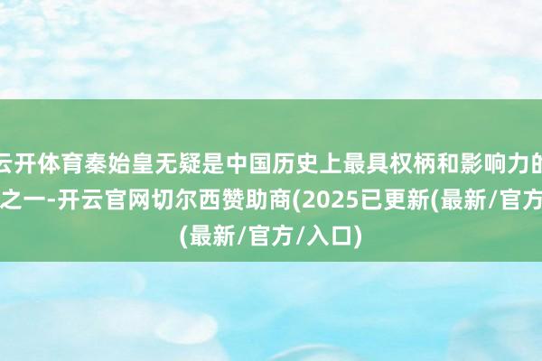 云开体育秦始皇无疑是中国历史上最具权柄和影响力的统带者之一-开云官网切尔西赞助商(2025已更新(最新/官方/入口)
