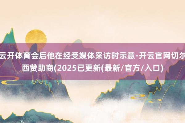 云开体育会后他在经受媒体采访时示意-开云官网切尔西赞助商(2025已更新(最新/官方/入口)