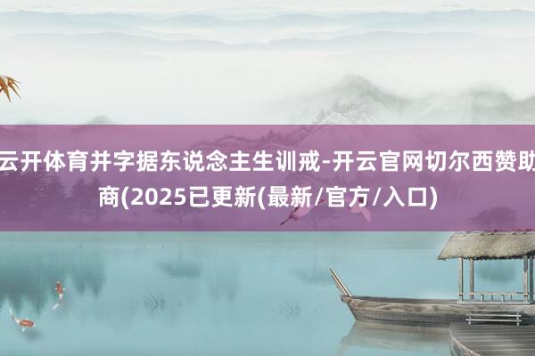 云开体育并字据东说念主生训戒-开云官网切尔西赞助商(2025已更新(最新/官方/入口)