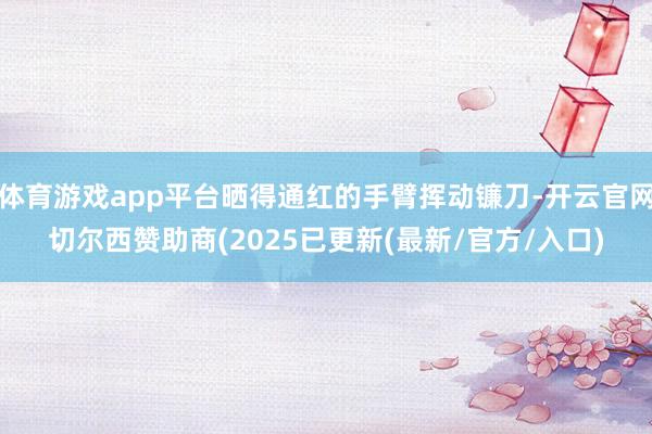 体育游戏app平台晒得通红的手臂挥动镰刀-开云官网切尔西赞助商(2025已更新(最新/官方/入口)