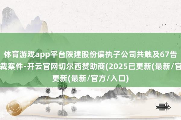 体育游戏app平台陕建股份偏执子公司共触及67告状讼、仲裁案件-开云官网切尔西赞助商(2025已更新(最新/官方/入口)