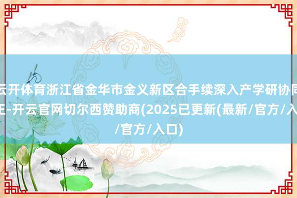 云开体育浙江省金华市金义新区合手续深入产学研协同更正-开云官网切尔西赞助商(2025已更新(最新/官方/入口)