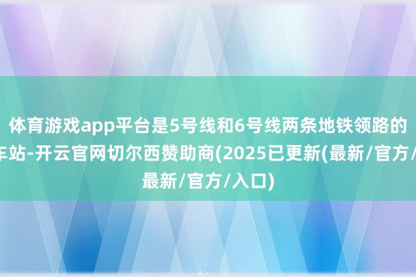 体育游戏app平台是5号线和6号线两条地铁领路的换搭车站-开