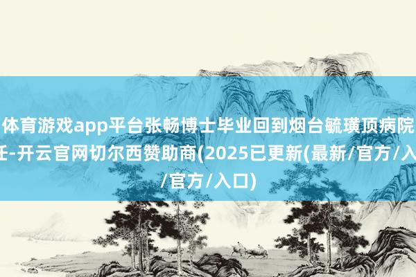 体育游戏app平台张畅博士毕业回到烟台毓璜顶病院责任-开云官网切尔西赞助商(2025已更新(最新/官方/入口)