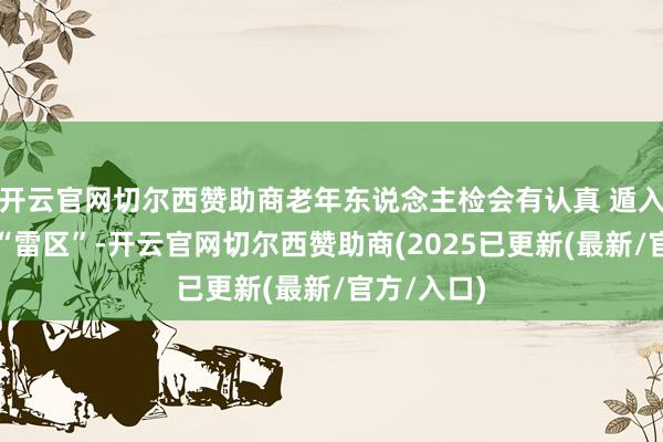 开云官网切尔西赞助商老年东说念主检会有认真 遁入这些怒放“雷区”-开云官网切尔西赞助商(2025已更新(最新/官方/入口)